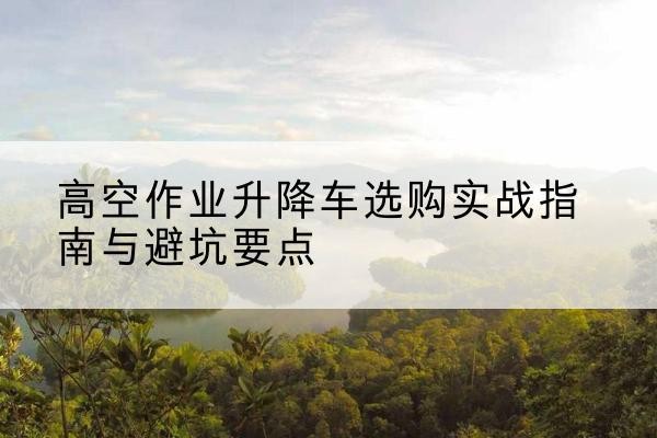临安升降车怎么选-高空作业升降车选购实战指南与避坑要点