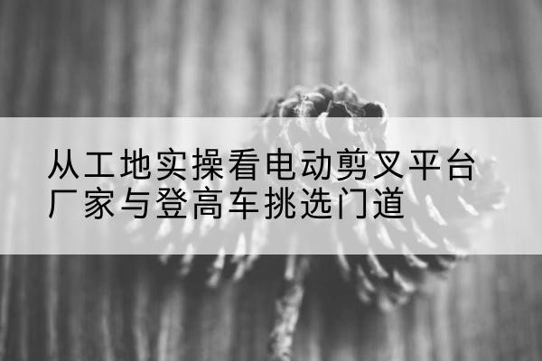 临安电动剪叉升降平台厂家-从工地实操看电动剪叉平台厂家与登高车挑选门道