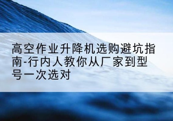 临安升降平台厂家-高空作业升降机选购避坑指南-行内人教你从厂家到型号一次选对
