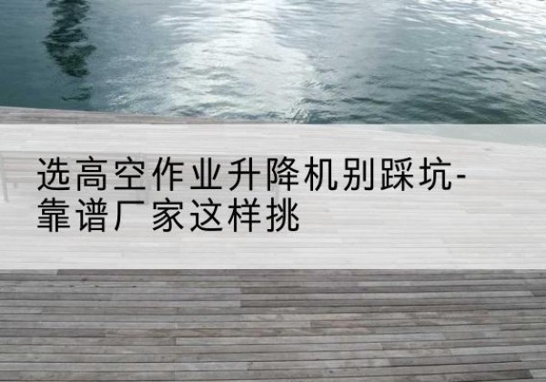 临安剪叉式升降机厂家-选高空作业升降机别踩坑-靠谱厂家这样挑