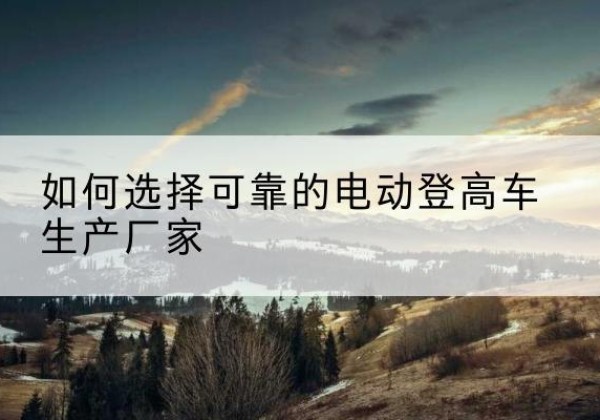 临安电动登高车厂家-如何选择可靠的电动登高车生产厂家