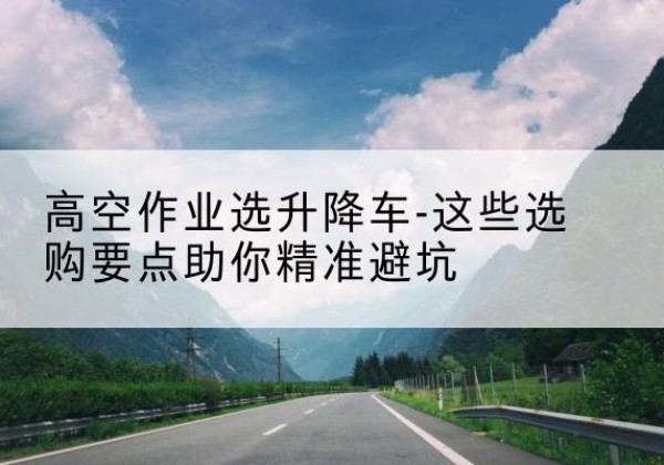 临安升降车厂家-高空作业选升降车-这些选购要点助你*避坑