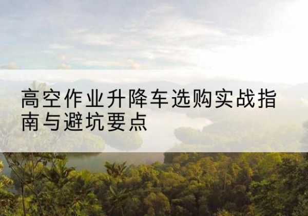 临安升降车怎么选-高空作业升降车选购实战指南与避坑要点